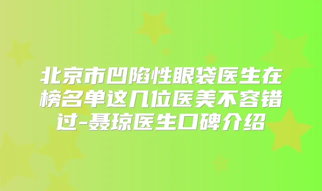 北京市凹陷性眼袋医生在榜名单这几位医美不容错过-聂琼医生口碑介绍