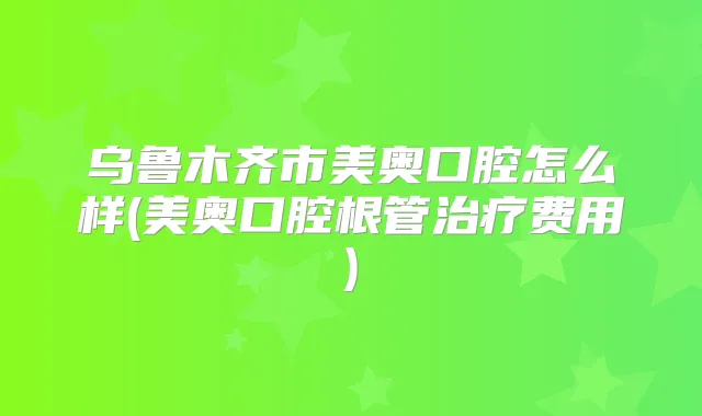 乌鲁木齐市美奥口腔怎么样(美奥口腔根管费用)