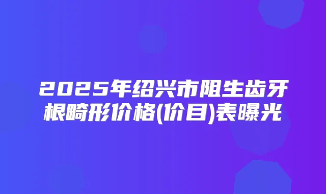 2025年绍兴市阻生齿牙根畸形价格(价目)表曝光