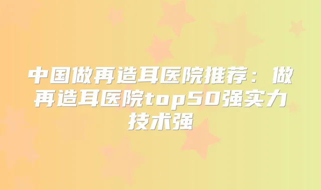 中国做再造耳医院推荐：做再造耳医院top50强实力技术强