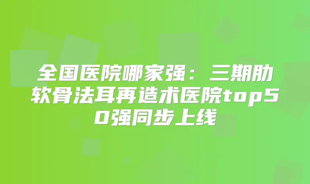 全国医院哪家强：三期肋软骨法耳再造术医院top50强同步上线