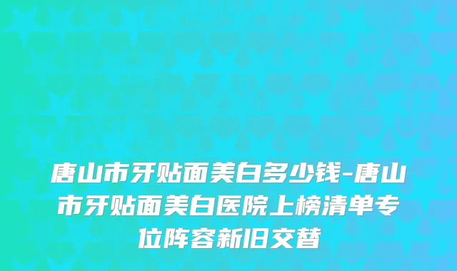 唐山市牙贴面美白多少钱-唐山市牙贴面美白医院上榜清单专位阵容新旧交替