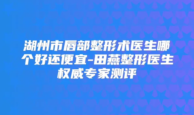 湖州市唇部整形术医生哪个好还便宜-田燕整形医生专家测评