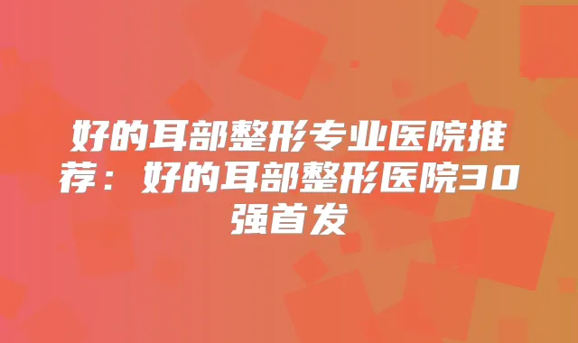好的耳部整形专业医院推荐：好的耳部整形医院30强