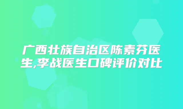广西壮族自治区陈素芬医生,李战医生口碑评价对比