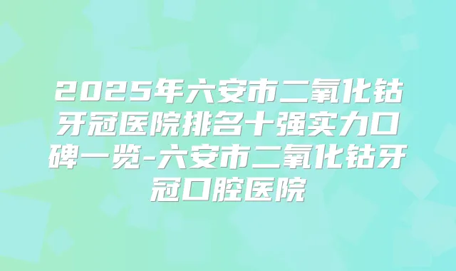 2025年六安市二氧化钴牙冠医院排名十强实力口碑一览-六安市二氧化钴牙冠口腔医院
