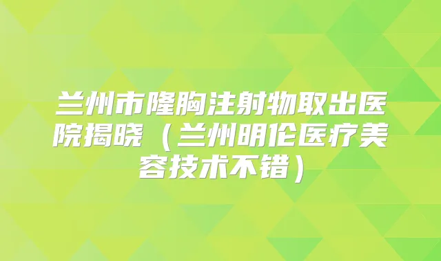 兰州市隆胸注射物取出医院揭晓（兰州明伦医疗美容技术不错）