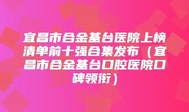 宜昌市合金基台医院上榜清单前十强合集发布(宜昌市合金基台口腔医院口碑领衔)