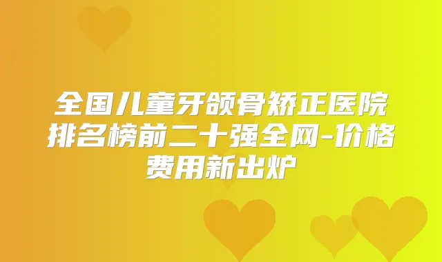 全国儿童牙颌骨矫正医院排名榜前二十强全网-价格费用新出炉