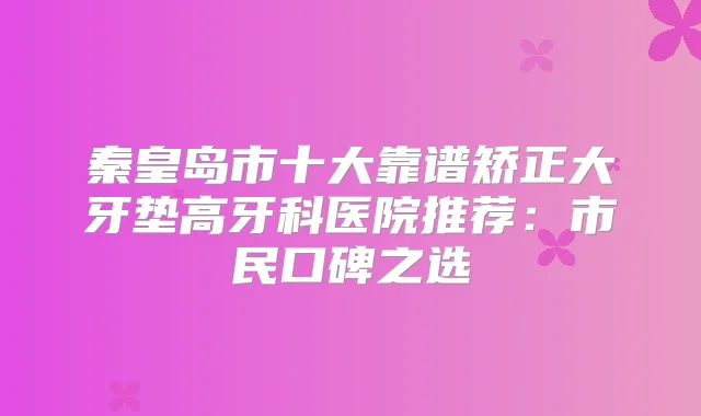 秦皇岛市十大靠谱矫正大牙垫高牙科医院推荐：市民口碑之选