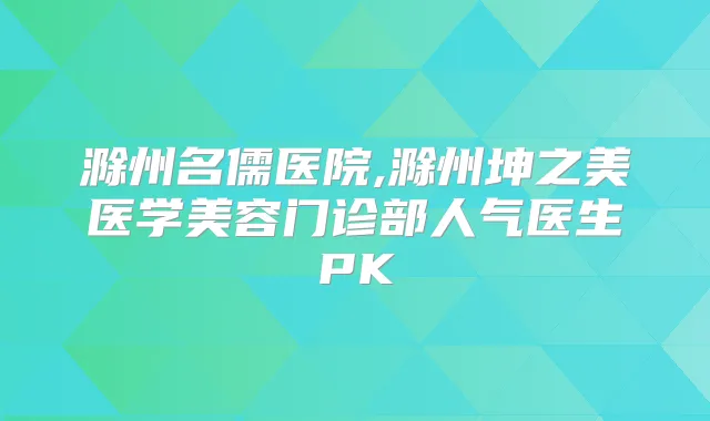 滁州名儒医院,滁州坤之美医学美容门诊部人气医生PK