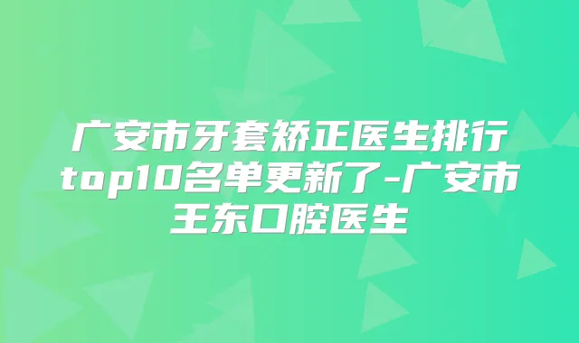 广安市牙套矫正医生排行top10名单更新了-广安市王东口腔医生