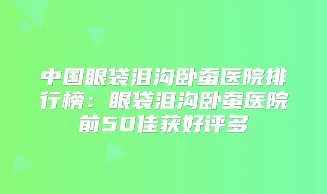 中国眼袋泪沟卧蚕医院排行榜：眼袋泪沟卧蚕医院前50佳获好评多