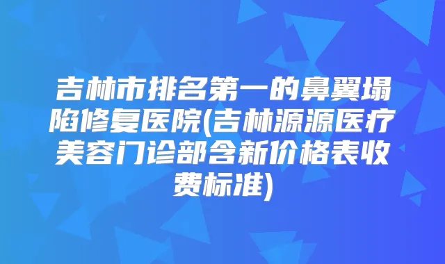 吉林市的鼻翼塌陷修复医院(吉林源源医疗美容门诊部含新价格表收费标准)