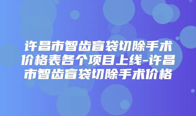 许昌市智齿盲袋切除手术价格表各个项目上线-许昌市智齿盲袋切除手术价格