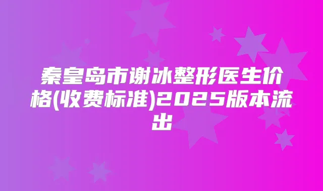 秦皇岛市谢冰整形医生价格(收费标准)2025版本流出