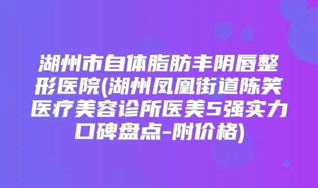 湖州市自体脂肪丰阴唇整形医院(湖州凤凰街道陈笑医疗美容诊所医美5强实力口碑盘点-附价格)