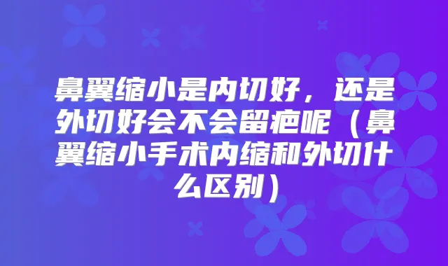 鼻翼缩小是内切好,还是外切好会不会留疤呢(鼻翼缩小手术内缩和外切什么区别)