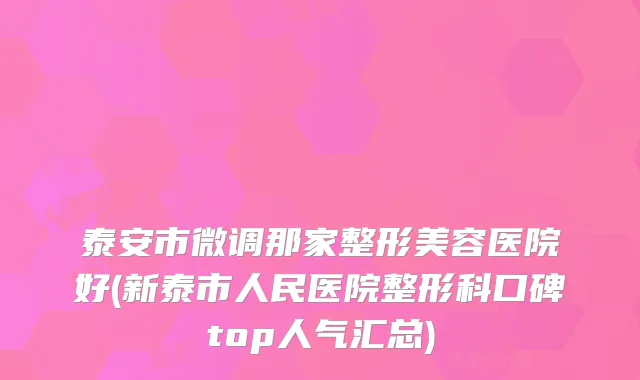 泰安市微调那家整形美容医院好(新泰市人民医院整形科口碑top人气汇总)