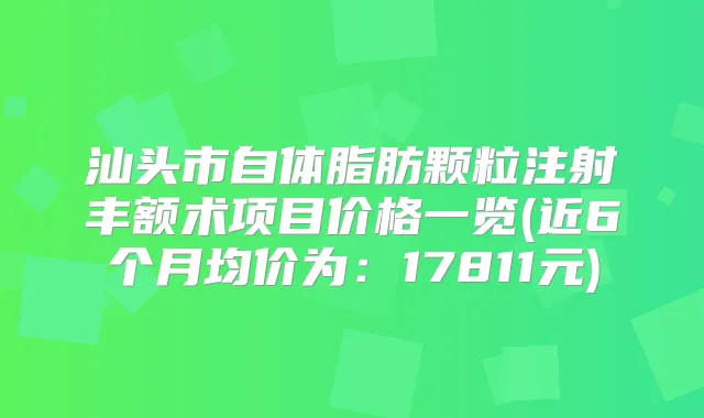 汕头市自体脂肪颗粒注射丰额术项目价格一览(近6个月均价为：17811元)