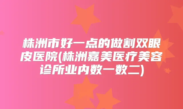 株洲市好一点的做割双眼皮医院(株洲嘉美医疗美容诊所业内数一数二)