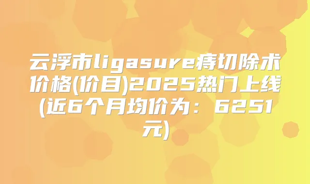 云浮市ligasure痔切除术价格(价目)2025热门上线(近6个月均价为：6251元)