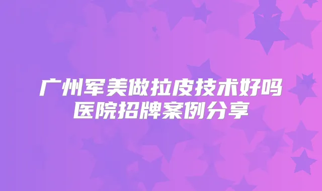 广州军美做拉皮技术好吗医院招牌案例分享