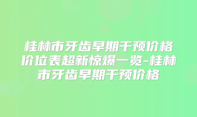 桂林市牙齿早期干预价格价位表超新惊爆一览-桂林市牙齿早期干预价格