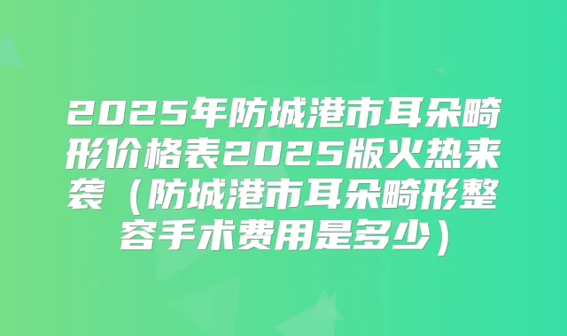2025年防城港市耳朵畸形价格表2025版火热来袭（防城港市耳朵畸形整容手术费用是多少）