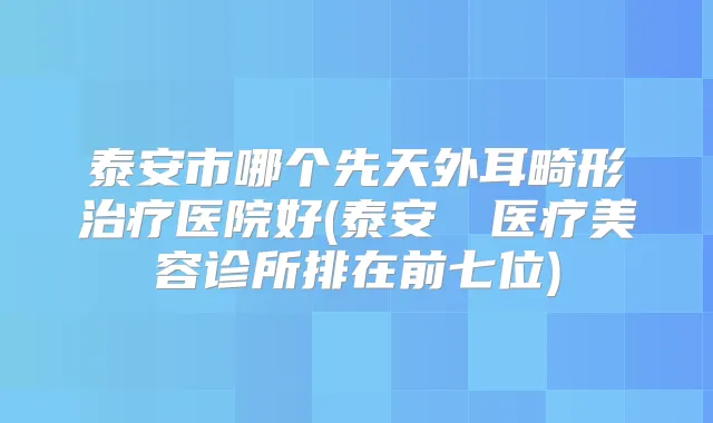 泰安市哪个先天外耳畸形医院好(泰安洺渼医疗美容诊所排在前七位)