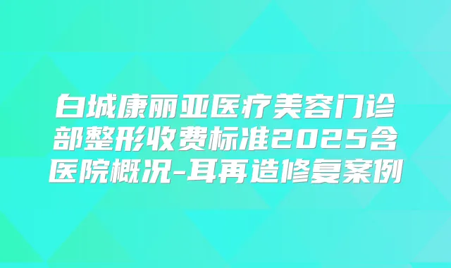 白城康丽亚医疗美容门诊部整形收费标准2025含医院概况-耳再造修复案例