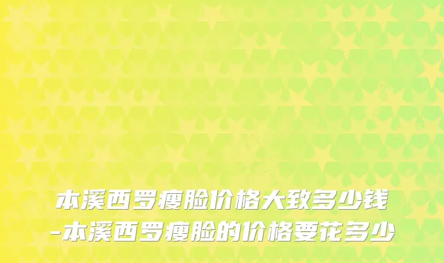 本溪西罗瘦脸价格大致多少钱-本溪西罗瘦脸的价格要花多少