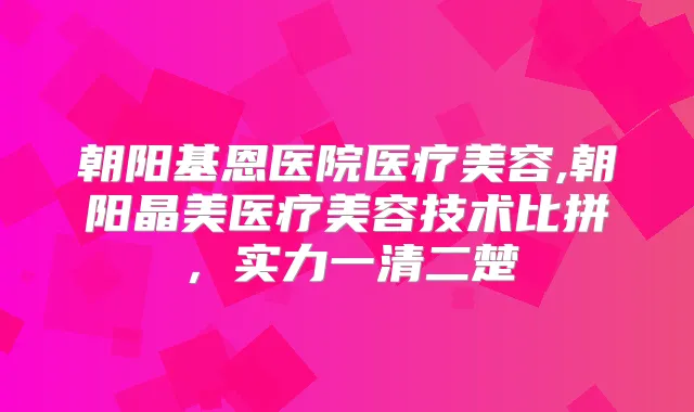 朝阳基恩医院医疗美容,朝阳晶美医疗美容技术比拼，实力一清二楚