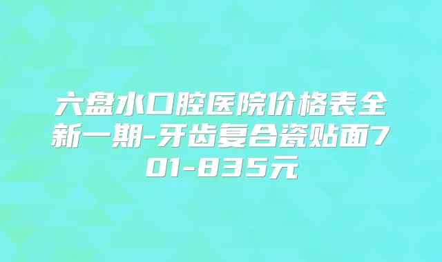 六盘水口腔医院价格表全新一期-牙齿复合瓷贴面701-835元