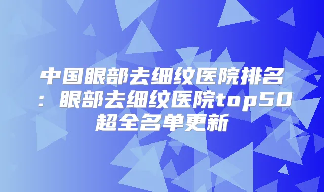 中国眼部去细纹医院排名：眼部去细纹医院top50超全名单更新