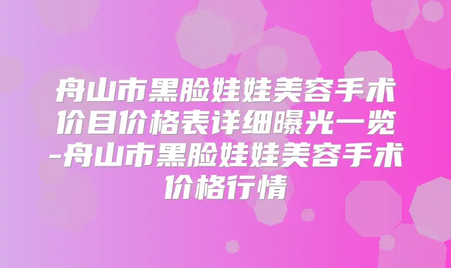 舟山市黑脸娃娃美容手术价目价格表详细曝光一览-舟山市黑脸娃娃美容手术价格行情