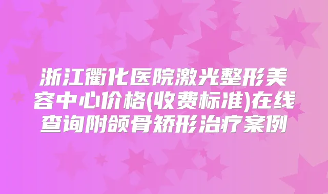 浙江衢化医院激光整形美容中心价格(收费标准)在线查询附颌骨矫形案例