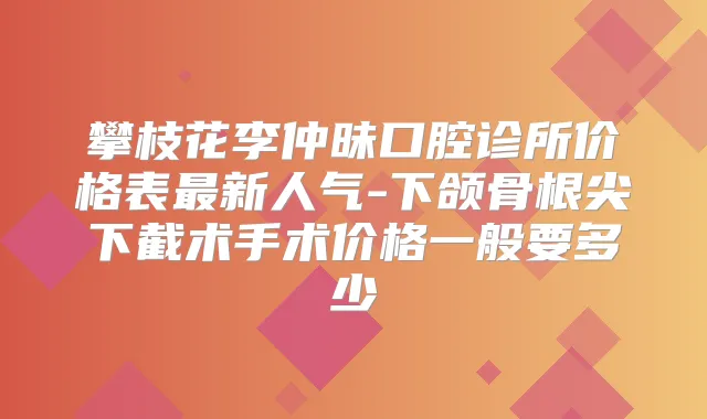 攀枝花李仲昧口腔诊所价格表新人气-下颌骨根尖下截术手术价格一般要多少