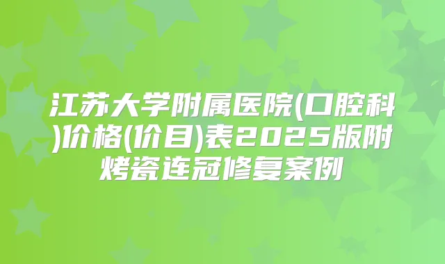 江苏大学附属医院(口腔科)价格(价目)表2025版附烤瓷连冠修复案例
