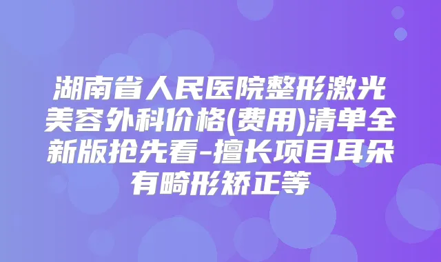 湖南省人民医院整形激光美容外科价格(费用)清单全新版抢先看-擅长项目耳朵有畸形矫正等