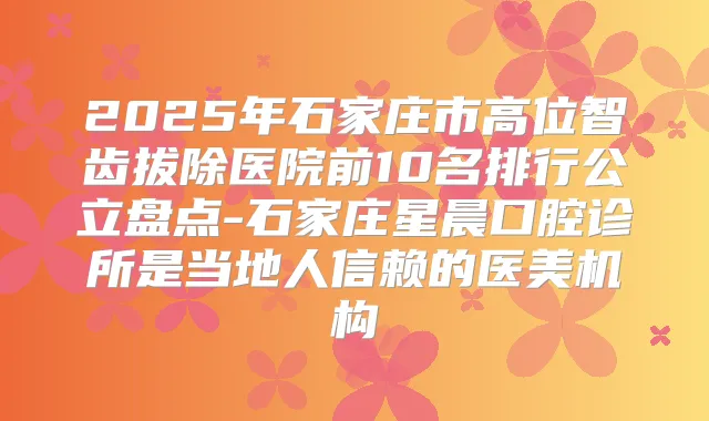 2025年石家庄市高位智齿拔除医院前10名排行公立盘点-石家庄星晨口腔诊所是当地人信赖的医美机构