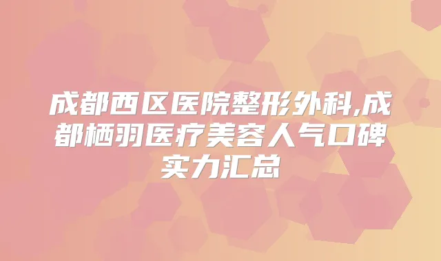 成都西区医院整形外科,成都栖羽医疗美容人气口碑实力汇总