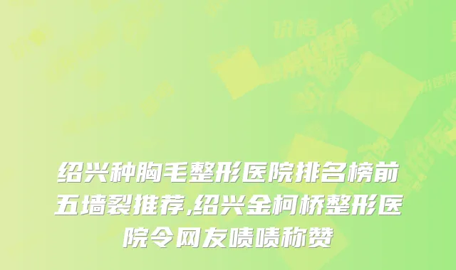 绍兴种胸毛整形医院排名榜前五墙裂推荐,绍兴金柯桥整形医院令网友啧啧称赞