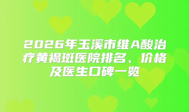 2026年玉溪市维A酸黄褐斑医院排名、价格及医生口碑一览