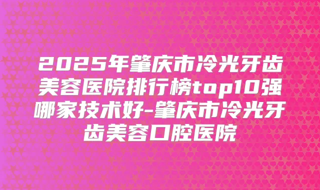 2025年肇庆市冷光牙齿美容医院排行榜top10强哪家技术好-肇庆市冷光牙齿美容口腔医院