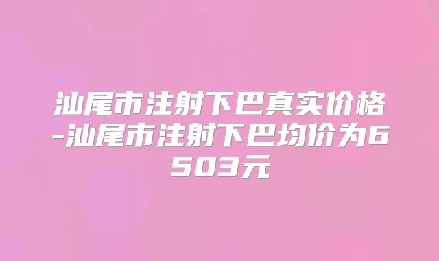 汕尾市注射下巴真实价格-汕尾市注射下巴均价为6503元