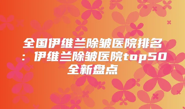 全国伊维兰除皱医院排名:伊维兰除皱医院top50全新盘点