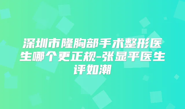 深圳市隆胸部手术整形医生哪个更正规-张显平医生评如潮