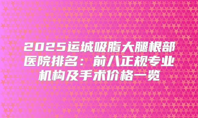 2025运城吸脂大腿根部医院排名：前八正规专业机构及手术价格一览