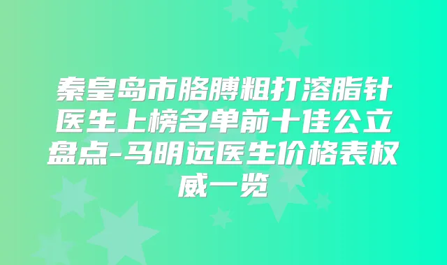 秦皇岛市胳膊粗打溶脂针医生上榜名单前十佳公立盘点-马明远医生价格表一览